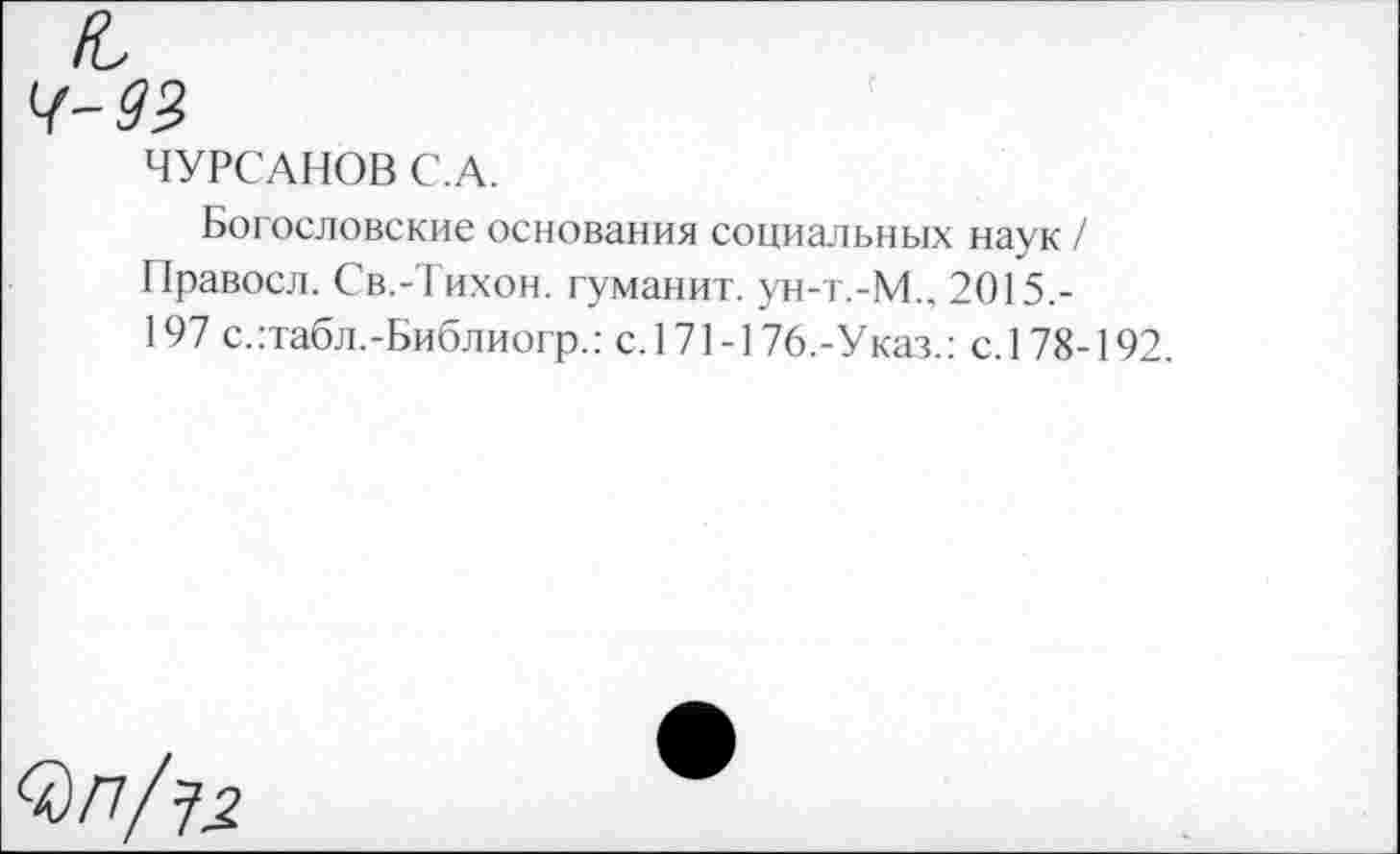 ﻿ЧУРСАНОВ С.А.
Богословские основания социальных наук / Правосл. Св.-Тихон, гуманит. ун-т.-М.. 2015,-197 с.:табл.-Библиогр.: с.171-176.-Указ.: с. 178-192.